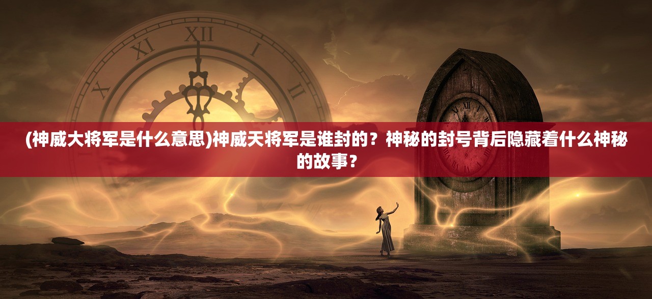 (神威大将军是什么意思)神威天将军是谁封的？神秘的封号背后隐藏着什么神秘的故事？