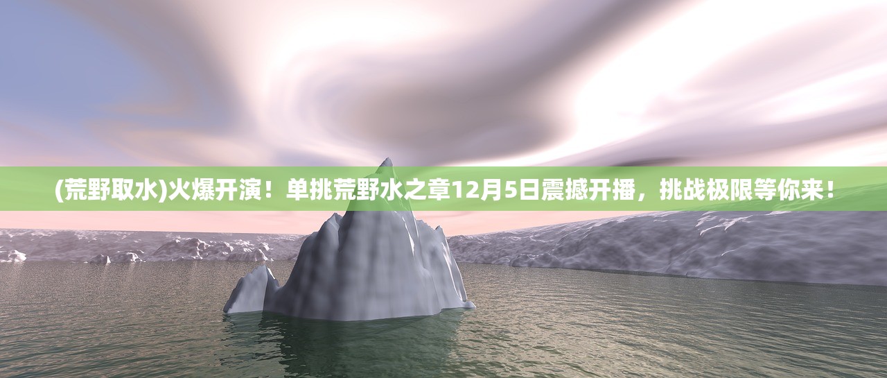 (荒野取水)火爆开演！单挑荒野水之章12月5日震撼开播，挑战极限等你来！